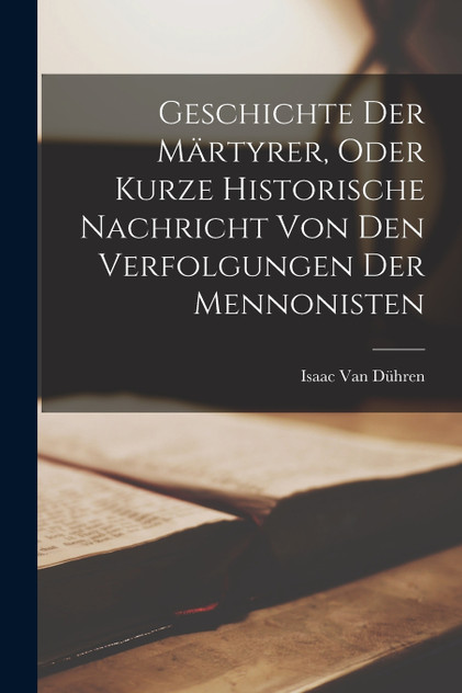 Geschichte der Märtyrer, Oder kurze historische Nachricht von den Verfolgungen der Mennonisten Geschichte der Märtyrer, Oder kurze historische Nachricht von den Verfolgungen der Mennonisten