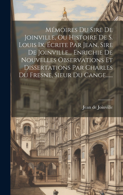 Mémoires Du Sire De Joinville, Ou Histoire De S. Louis Ix, Écrite Par Jean, Sire De Joinville... Enrichie De Nouvelles Observations Et Dissertations Par Charles Du Fresne, Sieur Du Cange...... Mémoires Du Sire De Joinville, Ou Histoire De S. Louis Ix, Écrite Par Jean, Sire De Joinville... Enrichie De Nouvelles Observations Et Dissertations Par Charles Du Fresne, Sieur Du Cange......