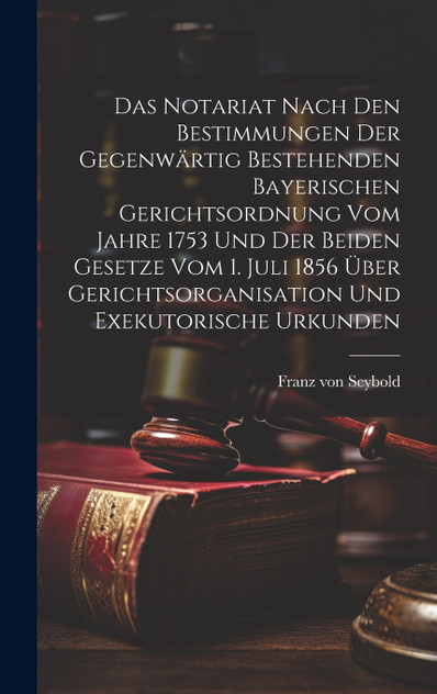 Das Notariat Nach Den Bestimmungen Der Gegenwärtig Bestehenden Bayerischen Gerichtsordnung Vom Jahre 1753 Und Der Beiden Gesetze Vom 1. Juli 1856 Über Gerichtsorganisation Und Exekutorische Urkunden