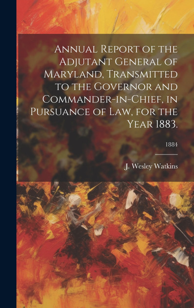 Annual Report of the Adjutant General of Maryland, Transmitted to the Governor and Commander-in-Chief, in Pursuance of Law, for the Year 1883.; 1884 Annual Report of the Adjutant General of Maryland, Transmitted to the Governor and Commander-in-Chief, in Pursuance of Law, for the Year 1883.; 1884