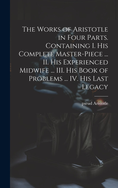 The Works of Aristotle in Four Parts. Containing I. His Complete Master-piece ... II. His Experienced Midwife ... III. His Book of Problems ... IV. His Last Legacy