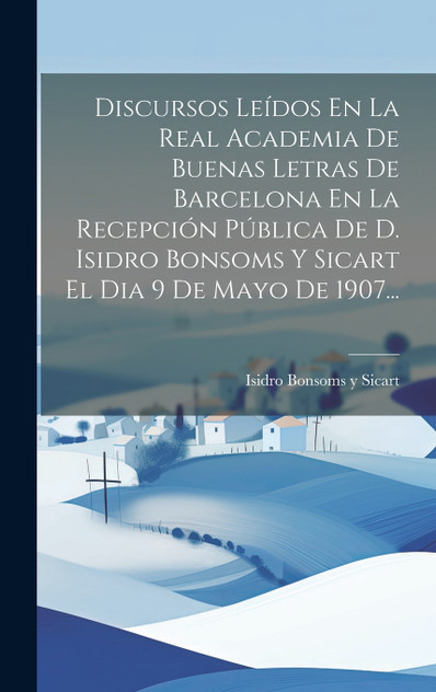 Discursos Leídos En La Real Academia De Buenas Letras De Barcelona En La Recepción Pública De D. Isidro Bonsoms Y Sicart El Dia 9 De Mayo De 1907... Discursos Leídos En La Real Academia De Buenas Letras De Barcelona En La Recepción Pública De D. Isidro Bonsoms Y Sicart El Dia 9 De Mayo De 1907...