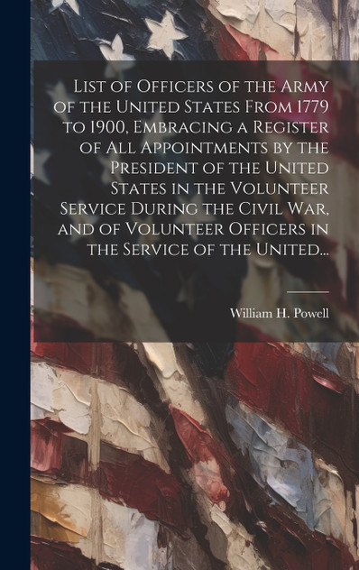 List of Officers of the Army of the United States From 1779 to 1900, Embracing a Register of All Appointments by the President of the United States in the Volunteer Service During the Civil War, and of Volunteer Officers in the Service of the United List of Officers of the Army of the United States From 1779 to 1900, Embracing a Register of All Appointments by the President of the United States in the Volunteer Service During the Civil War, and of Volunteer Officers in the Service of the United
