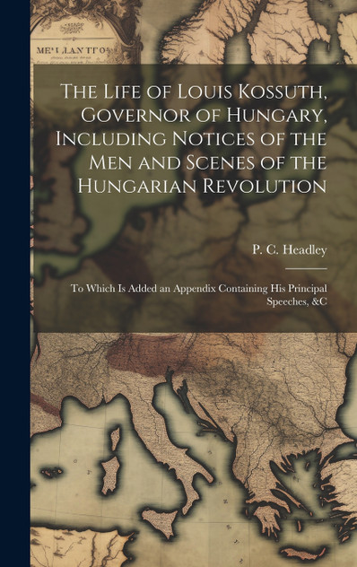 The Life of Louis Kossuth, Governor of Hungary, Including Notices of the Men and Scenes of the Hungarian Revolution; to Which is Added an Appendix Containing His Principal Speeches, &c