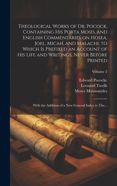 Theological Works of Dr. Pocock, Containing His Porta Mosis, and English Commentaries on Hosea, Joel, Micah, and Malachi, to Which is Prefixed an Account of His Life and Writings, Never Before Printed; With the Addition of a New General Index to The
