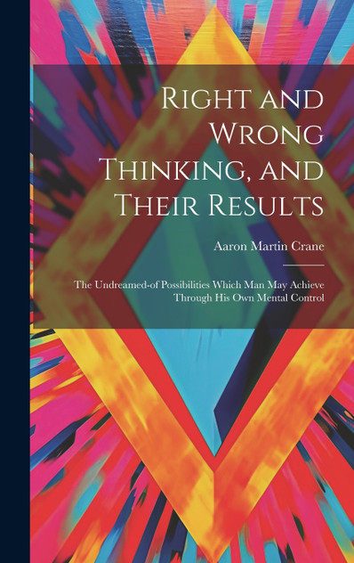Right and Wrong Thinking, and Their Results; the Undreamed-of Possibilities Which Man May Achieve Through His Own Mental Control Right and Wrong Thinking, and Their Results; the Undreamed-of Possibilities Which Man May Achieve Through His Own Mental Control