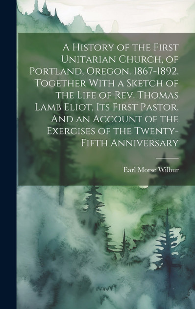 A History of the First Unitarian Church, of Portland, Oregon. 1867-1892. Together With a Sketch of the Life of Rev. Thomas Lamb Eliot, Its First Pastor. And an Account of the Exercises of the Twenty-fifth Anniversary