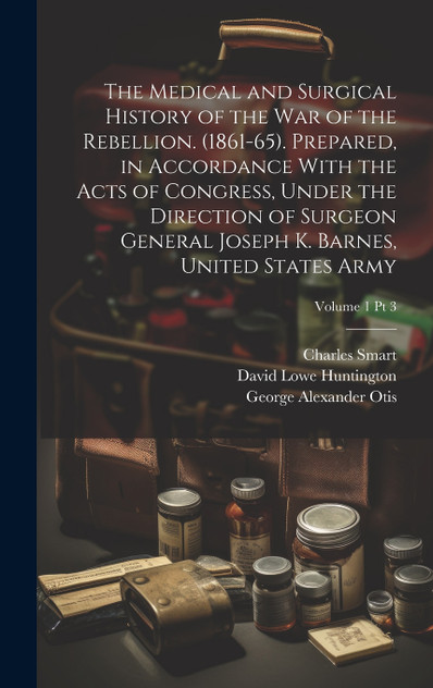 The Medical and Surgical History of the War of the Rebellion. (1861-65). Prepared, in Accordance With the Acts of Congress, Under the Direction of Surgeon General Joseph K. Barnes, United States Army; Volume 1 pt 3
