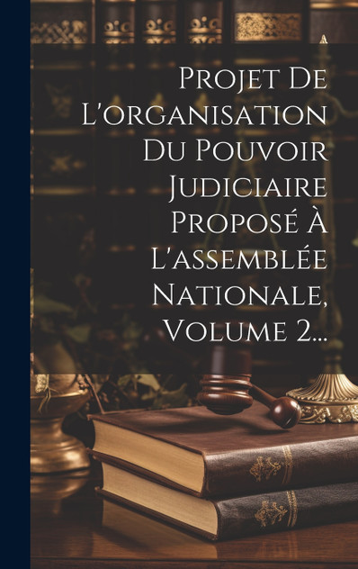 Projet De L'organisation Du Pouvoir Judiciaire Proposé À L'assemblée Nationale, Volume 2... Projet De L'organisation Du Pouvoir Judiciaire Proposé À L'assemblée Nationale, Volume 2...