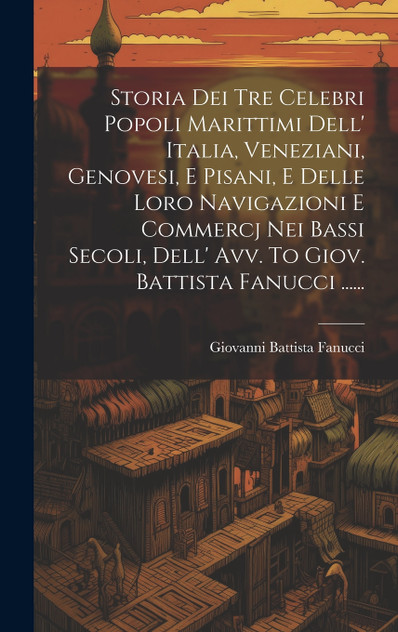 Storia Dei Tre Celebri Popoli Marittimi Dell' Italia, Veneziani, Genovesi, E Pisani, E Delle Loro Navigazioni E Commercj Nei Bassi Secoli, Dell' Avv. To Giov. Battista Fanucci ...... Storia Dei Tre Celebri Popoli Marittimi Dell' Italia, Veneziani, Genovesi, E Pisani, E Delle Loro Navigazioni E Commercj Nei Bassi Secoli, Dell' Avv. To Giov. Battista Fanucci ......