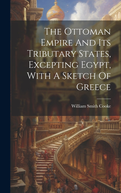 The Ottoman Empire And Its Tributary States, Excepting Egypt, With A Sketch Of Greece The Ottoman Empire And Its Tributary States, Excepting Egypt, With A Sketch Of Greece