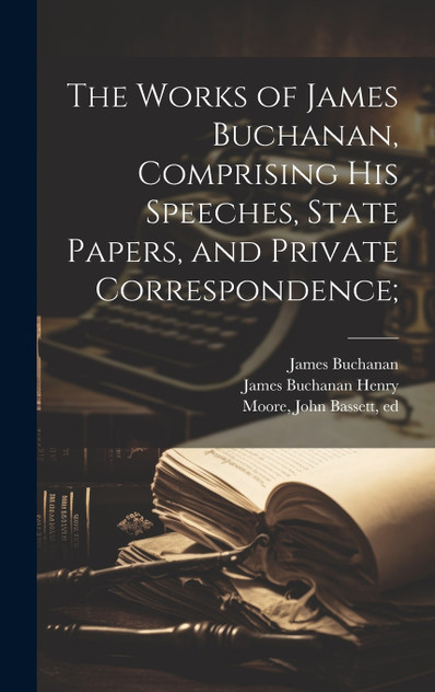 The Works of James Buchanan, Comprising his Speeches, State Papers, and Private Correspondence; The Works of James Buchanan, Comprising his Speeches, State Papers, and Private Correspondence;