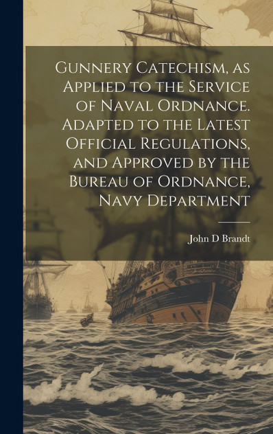 Gunnery Catechism, as Applied to the Service of Naval Ordnance. Adapted to the Latest Official Regulations, and Approved by the Bureau of Ordnance, Navy Department Gunnery Catechism, as Applied to the Service of Naval Ordnance. Adapted to the Latest Official Regulations, and Approved by the Bureau of Ordnance, Navy Department