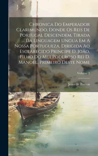 Chronica Do Emperador Clarimundo, Donde Os Reis De Portugal Descendem, Tirada Da Linguagem Ungua Em A Nossa Portugueza, Dirigida Ao Esclarecido Principe D. João, Filho Do Mui Poderoso Rei D. Manoel, Primeiro Deste Nome; Volume 3 Chronica Do Emperador Clarimundo, Donde Os Reis De Portugal Descendem, Tirada Da Linguagem Ungua Em A Nossa Portugueza, Dirigida Ao Esclarecido Principe D. João, Filho Do Mui Poderoso Rei D. Manoel, Primeiro Deste Nome; Volume 3