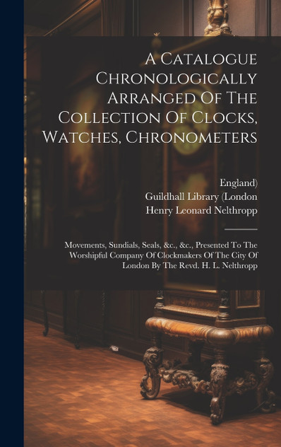 A Catalogue Chronologically Arranged Of The Collection Of Clocks, Watches, Chronometers A Catalogue Chronologically Arranged Of The Collection Of Clocks, Watches, Chronometers