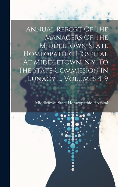 Annual Report Of The Managers Of The Middletown State Homeopathic Hospital At Middletown, N.y. To The State Commission In Lunacy ..., Volumes 4-9 Annual Report Of The Managers Of The Middletown State Homeopathic Hospital At Middletown, N.y. To The State Commission In Lunacy ..., Volumes 4-9