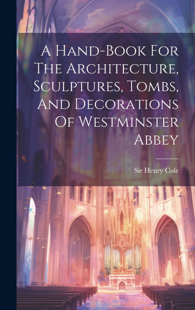 A Hand-book For The Architecture, Sculptures, Tombs, And Decorations Of Westminster Abbey A Hand-book For The Architecture, Sculptures, Tombs, And Decorations Of Westminster Abbey