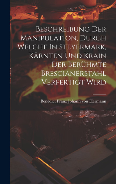 Beschreibung Der Manipulation, Durch Welche In Steyermark, Kärnten Und Krain Der Berühmte Brescianerstahl Verfertigt Wird