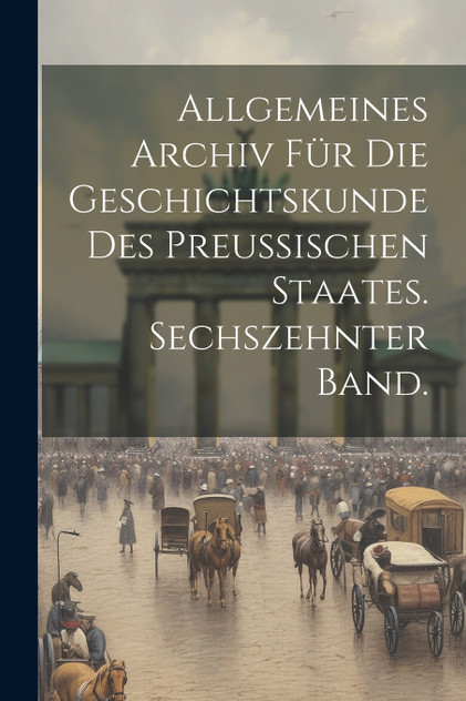 Allgemeines Archiv für die Geschichtskunde des Preussischen Staates. Sechszehnter Band. Allgemeines Archiv für die Geschichtskunde des Preussischen Staates. Sechszehnter Band.