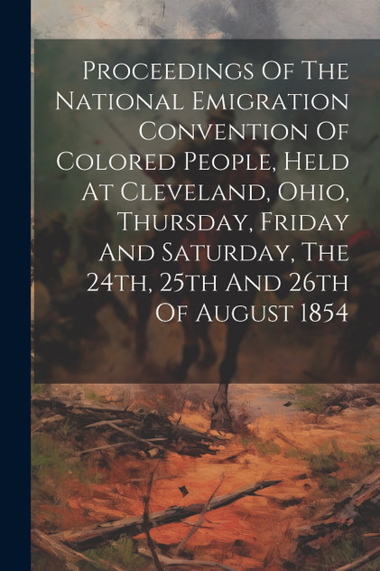 Proceedings Of The National Emigration Convention Of Colored People, Held At Cleveland, Ohio, Thursday, Friday And Saturday, The 24th, 25th And 26th Of August 1854