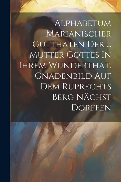 Alphabetum Marianischer Gutthaten Der ... Mutter Gottes In Ihrem Wunderthät. Gnadenbild Auf Dem Ruprechts Berg Nächst Dorffen