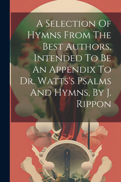 A Selection Of Hymns From The Best Authors, Intended To Be An Appendix To Dr. Watts's Psalms And Hymns, By J. Rippon A Selection Of Hymns From The Best Authors, Intended To Be An Appendix To Dr. Watts's Psalms And Hymns, By J. Rippon
