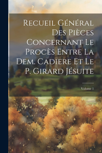 Recueil Général Des Pièces Concernant Le Procès Entre La Dem. Cadiere Et Le P. Girard Jésuite; Volume 1
