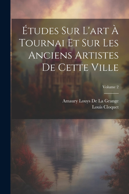 Études Sur L'art À Tournai Et Sur Les Anciens Artistes De Cette Ville; Volume 2 Études Sur L'art À Tournai Et Sur Les Anciens Artistes De Cette Ville; Volume 2