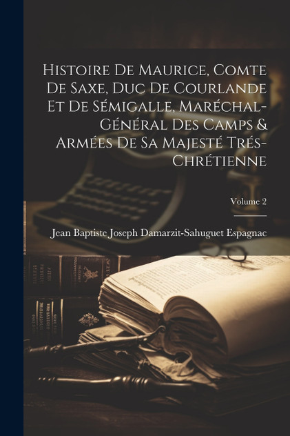 Histoire De Maurice, Comte De Saxe, Duc De Courlande Et De Sémigalle, Maréchal-Général Des Camps & Armées De Sa Majesté Trés-Chrétienne; Volume 2 Histoire De Maurice, Comte De Saxe, Duc De Courlande Et De Sémigalle, Maréchal-Général Des Camps & Armées De Sa Majesté Trés-Chrétienne; Volume 2