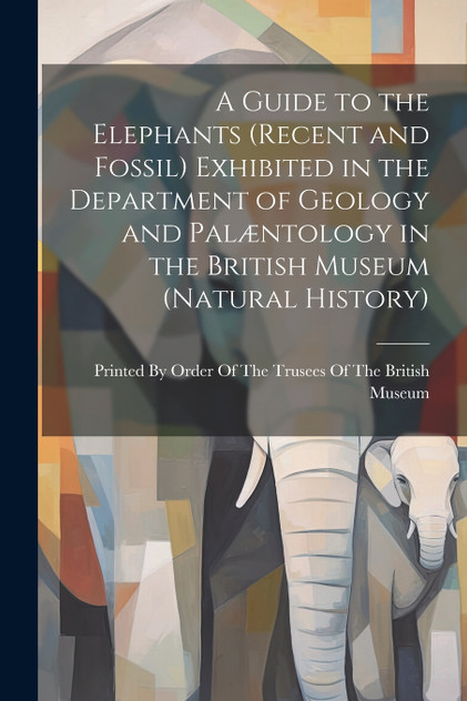 A Guide to the Elephants (recent and Fossil) Exhibited in the Department of Geology and Palæntology in the British Museum (Natural History) A Guide to the Elephants (recent and Fossil) Exhibited in the Department of Geology and Palæntology in the British Museum (Natural History)