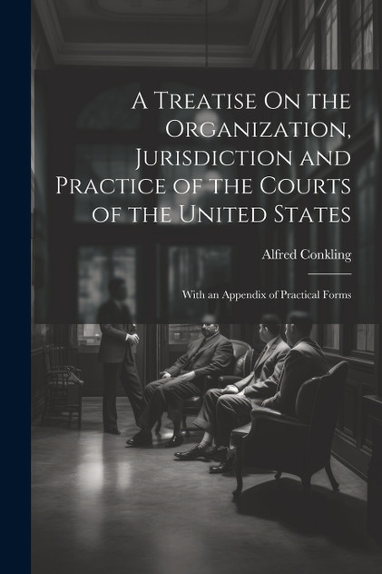 A Treatise On the Organization, Jurisdiction and Practice of the Courts of the United States A Treatise On the Organization, Jurisdiction and Practice of the Courts of the United States