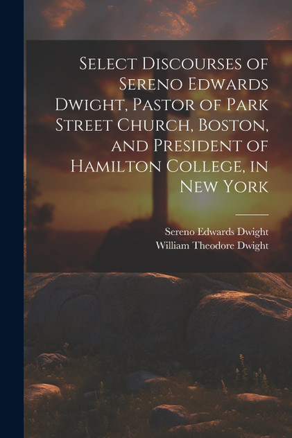 Select Discourses of Sereno Edwards Dwight, Pastor of Park Street Church, Boston, and President of Hamilton College, in New York Select Discourses of Sereno Edwards Dwight, Pastor of Park Street Church, Boston, and President of Hamilton College, in New York