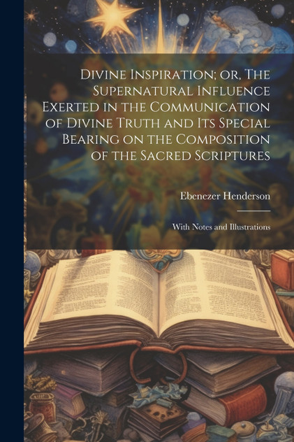 Divine Inspiration; or, The Supernatural Influence Exerted in the Communication of Divine Truth and its Special Bearing on the Composition of the Sacred Scriptures Divine Inspiration; or, The Supernatural Influence Exerted in the Communication of Divine Truth and its Special Bearing on the Composition of the Sacred Scriptures