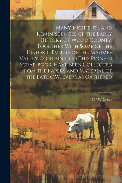Many Incidents and Reminiscences of the Early History of Wood County, Together With Some of the Historic Events of the Maumee Valley Contained in This Pioneer Scrap-book, Have Been Collected From the Papers and Material of the Late C.W. Evers as Gat Many Incidents and Reminiscences of the Early History of Wood County, Together With Some of the Historic Events of the Maumee Valley Contained in This Pioneer Scrap-book, Have Been Collected From the Papers and Material of the Late C.W. Evers as Gat