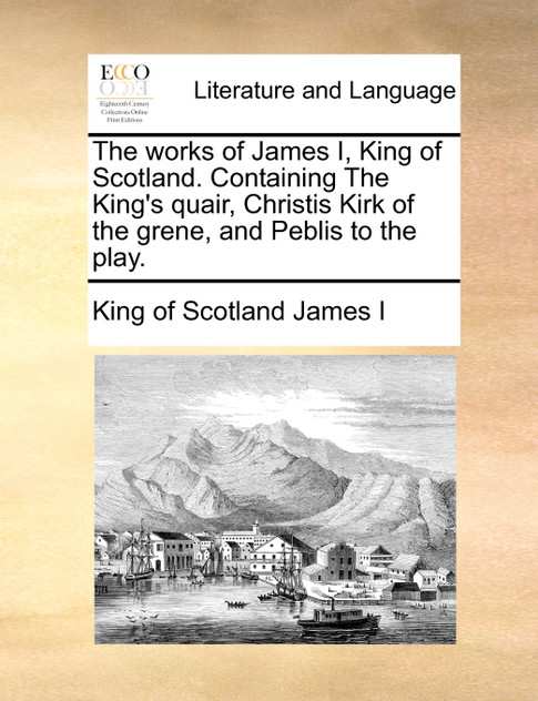The works of James I, King of Scotland. Containing The King's quair, Christis Kirk of the grene, and Peblis to the play.