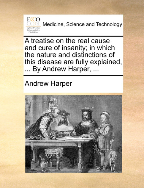 A treatise on the real cause and cure of insanity; in which the nature and distinctions of this disease are fully explained, ... By Andrew Harper, ...