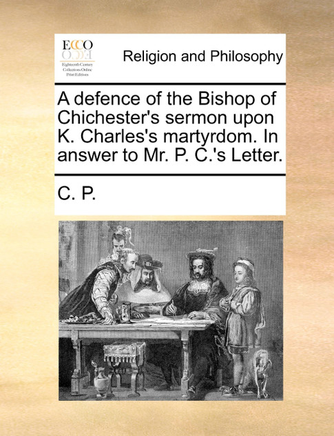 A defence of the Bishop of Chichester's sermon upon K. Charles's martyrdom. In answer to Mr. P. C.'s Letter.