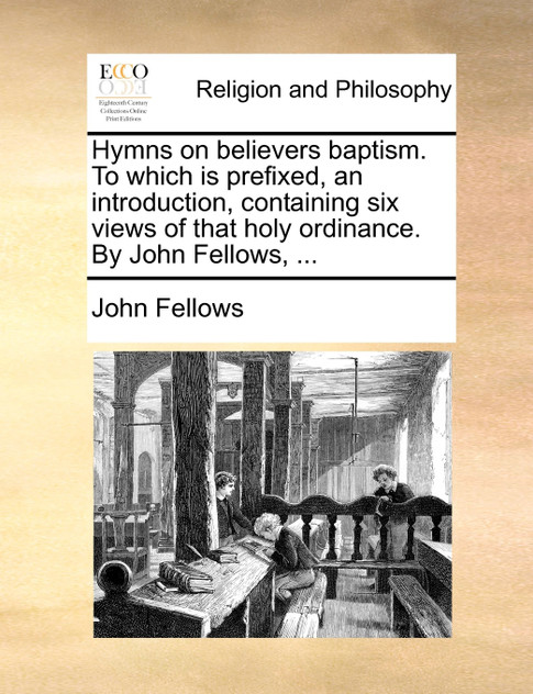Hymns on believers baptism. To which is prefixed, an introduction, containing six views of that holy ordinance. By John Fellows, ...