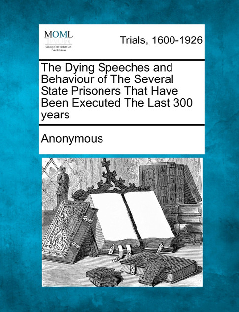 The Dying Speeches and Behaviour of The Several State Prisoners That Have Been Executed The Last 300 years The Dying Speeches and Behaviour of The Several State Prisoners That Have Been Executed The Last 300 years