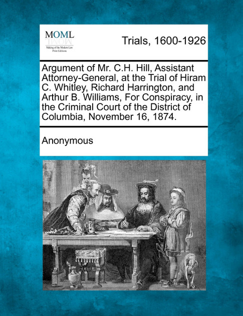 Argument of Mr. C.H. Hill, Assistant Attorney-General, at the Trial of Hiram C. Whitley, Richard Harrington, and Arthur B. Williams, For Conspiracy, in the Criminal Court of the District of Columbia, November 16, 1874.