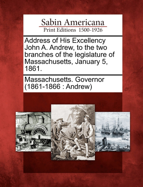 Address of His Excellency John A. Andrew, to the two branches of the legislature of Massachusetts, January 5, 1861. Address of His Excellency John A. Andrew, to the two branches of the legislature of Massachusetts, January 5, 1861.