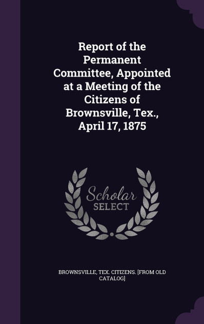 Report of the Permanent Committee, Appointed at a Meeting of the Citizens of Brownsville, Tex., April 17, 1875 Report of the Permanent Committee, Appointed at a Meeting of the Citizens of Brownsville, Tex., April 17, 1875