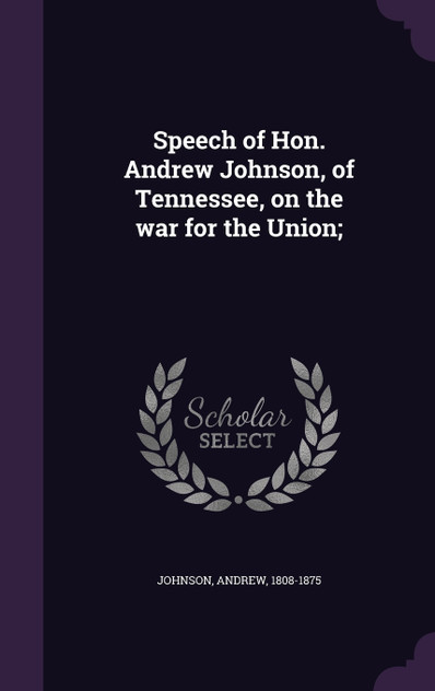 Speech of Hon. Andrew Johnson, of Tennessee, on the war for the Union; Speech of Hon. Andrew Johnson, of Tennessee, on the war for the Union;