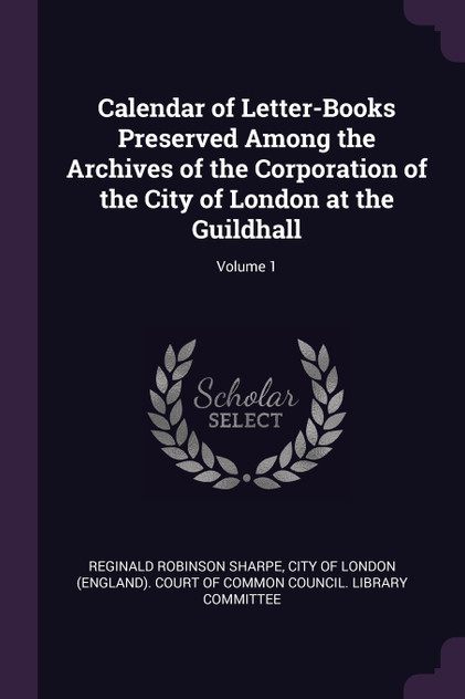Calendar of Letter-Books Preserved Among the Archives of the Corporation of the City of London at the Guildhall; Volume 1 Calendar of Letter-Books Preserved Among the Archives of the Corporation of the City of London at the Guildhall; Volume 1