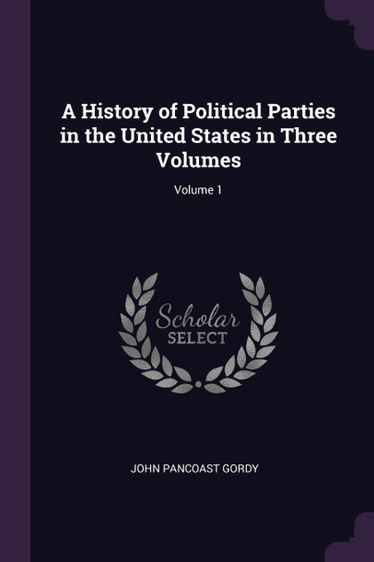 A History of Political Parties in the United States in Three Volumes; Volume 1 A History of Political Parties in the United States in Three Volumes; Volume 1