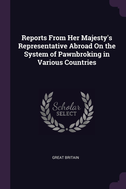 Reports From Her Majesty's Representative Abroad On the System of Pawnbroking in Various Countries Reports From Her Majesty's Representative Abroad On the System of Pawnbroking in Various Countries