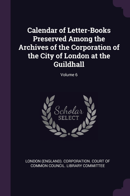 Calendar of Letter-Books Preserved Among the Archives of the Corporation of the City of London at the Guildhall; Volume 6 Calendar of Letter-Books Preserved Among the Archives of the Corporation of the City of London at the Guildhall; Volume 6