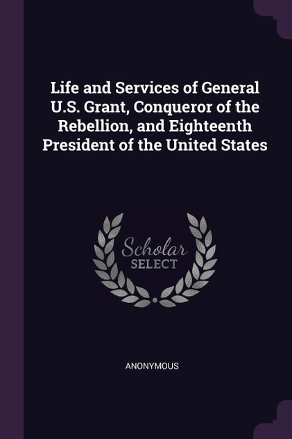 Life and Services of General U.S. Grant, Conqueror of the Rebellion, and Eighteenth President of the United States Life and Services of General U.S. Grant, Conqueror of the Rebellion, and Eighteenth President of the United States
