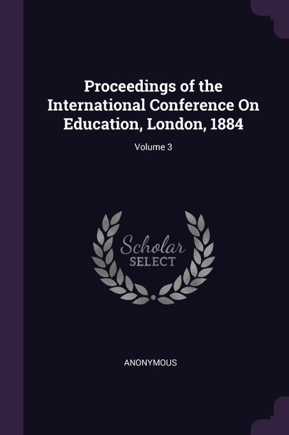 Proceedings of the International Conference On Education, London, 1884; Volume 3 Proceedings of the International Conference On Education, London, 1884; Volume 3