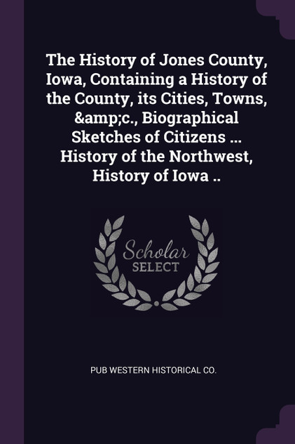 The History of Jones County, Iowa, Containing a History of the County, its Cities, Towns, &c., Biographical Sketches of Citizens ... History of the Northwest, History of Iowa .. The History of Jones County, Iowa, Containing a History of the County, its Cities, Towns, &c., Biographical Sketches of Citizens ... History of the Northwest, History of Iowa ..